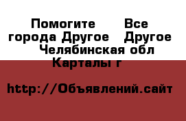 Помогите!!! - Все города Другое » Другое   . Челябинская обл.,Карталы г.